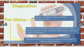 Síntomas Cardinales: Poliuria, polidipsia,
polifagia, astenia.
Secundarios a la cetonemia: anorexia, nauseas, vómitos, dolor
abdominal, aliento cetósico, cetonuria, deshidratación, respiración
cetósica o de Kussmaul.
Alteraciones del nivel de conciencia, pudiendo incluso llegar al
coma en unas pocas horas.
 