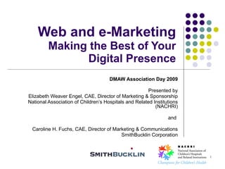 1 Web and e-MarketingMaking the Best of Your Digital Presence DMAW Association Day 2009 Presented by Elizabeth Weaver Engel, CAE, Director of Marketing & Sponsorship National Association of Children’s Hospitals and Related Institutions (NACHRI) and  Caroline H. Fuchs, CAE, Director of Marketing & Communications SmithBucklin Corporation 