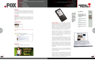 Especialidad: Medio Digital                                                                                                   Especialidad: Medio Digital
                 Dirección: Blvd. Manuel Ávila Camacho #40 piso 12 Col. Lomas de Chapultepec,
                                                                                                      Dirección: Av. Paseo de la Reforma 404-602, C.P. 06600, México, D.F.
                 11000 México D.F.
                                                                                                                                                      Teléfono: 5207-7478
                 Teléfono: (55) 9138-6870
                                                                                                                                             Contacto: Anamilena Salazar
                 Contacto: Nancy Gómez
                                                                                                                                    E-mail: amsalazar@animalpolitico.com
                 E-mail: nancy.gomez@fox.com
                                                                                                                                       Sitio Web: www.animalpolitico.com
                 Sitio Web: www.foxonestop.com



     Objetivos:
     • Lanzamiento de la nueva fragancia y generación
     de “ruido” e interés en hombres de 16 a 25 años
     • Derivar tráfico a una aplicación de terceros (Axe
     Twist Game)

     Desarrollo:
     Campaña de engagement ads que dirigieron a la
     aplicación del cliente, misma que vivía en un Fan
     Page donde los usuarios hacían múltiples comen-
     tarios.

     Engagement ad:
                                                                                                Animal Político es una novedosa publicación
                                                                                                digital especializada en información política. Inde-
                                                                                                pendiente, crítica, fresca y preocupada por lo que
                                                                                                afecta al país. Combina experiencia y juventud;
                                                                                                seriedad y frescura; privilegia el rigor y profesio-
                                                                                                nalismo, sin olvidar el humor y la sátira, herra-
                                                                                                mientas indispensables para la crítica política.
     Comentarios de usuarios en el muro del Fan
66   Page:                                                                                      Animal Político cree en la transparencia, en                                 67
                                                                                                                                                                             5
                                                                                                el acceso a la información, en la rendición de
                                                                                                cuentas y en el combate a la corrupción, prin-
                                                                                                cipios fundamentales para el buen funciona-
                                                                                                miento de cualquier estado.

                                                                                                Abre la puerta a la pluralidad de voces y a la inter-
                                                                                                actividad, aprovechando las facilidades que ofre-
                                                                                                ce Internet. Ejemplo de esto es nuestra exitosa
                                                                                                plataforma de Twitter y Facebook, Pájaro Político.

                                                                                                Animal Político es el resultado de 20 años de ex-
                                                                                                periencia editorial en el mercado Latinoamericano
     Resultados:                                                                                con una propuesta de opinión y contenido serio,
     • 16.270 fans de edad 13/24 en 22 días.                                                    potenciado y consolidado a través de alianzas es-
                                                                                                tratégicas.

                                                                                                Asumimos el reto de ser el medio referente de
                                                                                                la política Mexicana, tanto para el experto como
                                                                                                para el principiante.

                                                                                                Animal Político es una plataforma que se ajusta
                                                                                                a cómo, dónde y cuando el usuario quiere con-
                                                                                                sumir la noticia, en un lenguaje de intimidad e in-
                                                                                                mediatez, lo que nos convierte en el primer medio
                                                                                                político online en el mercado Mexicano.
 