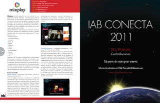 Especialidad: Medio Digital
                                             Dirección: Melián 2780. Buenos Aires, Argentina
                                             Teléfono: 00 (54) 114851-3700 ext. 4073
                                             Contacto: Juan Martín Rosales
                                             E-mail: jrosales@claxson.com
                                             Sitio Web: www.mixplay.tv



     Mixplay (www.mixplay.tv) es una unidad de ne-           publicidad de televisión, permitió familiarizar al
     gocios del Grupo Claxson. Se trata del portal de        anunciante con el medio y obtener una tasa de
     distribución de contenidos audiovisuales propios y      respuesta por parte de los usuarios superior al 5%
     de terceros pionero en la región, lanzado en mayo       (CTR).
     de 2007. Es un sitio de entretenimiento basado
     en videos de producción profesional orientados a
     usuarios de habla hispana, que cuenta con el res-
     paldo de Microsoft e Intel.
     Desde Mixplay.tv ofrecemos a nuestros usuarios
     una gran variedad de contenidos de libre y gratuito
     acceso que se encuentran agrupados en cate-
     gorías como:
     • Documentales
     • Entretenimiento
     • Hombre
     • How To
     • Mujer
     • Música
     • Niños
     • Teens                                                 Cerveza Quilmes – Campaña Propaganda – For-
     • Predicciones                                          mato Pre Roll (25,70% CTR)
94   • Tecno                                                 Siguiendo el titular de la campaña “LASTIMA QUE
     • Turismo                                               ES UNA PROPAGANDA, NO?”, Quilmes ideó un
     • TV                                                    anuncio interactivo que invitaba a los usuarios a
     Además de formatos publicitarios tradicionales,         intentar a agarrar un balón de cerveza. Para lograr
     ofrecemos a nuestros clientes los formatos más          impacto y un alto nivel de respuesta, la idea fue
     innovadores y de altísimo impacto (con o sin video).    presentada bajo el formato PREROLL. Este último
     En Mixplay también contamos con soluciones tec-         consiste en un anuncio que aparece antes del ini-
     nológicas para la distribución de contenidos audio-     cio de un video ocupando toda la superficie del
     visuales online a través de múltiples herramientas      player (450px x 360px) finalizando replegado en
     en un front end versátil y un back end a la medida      su parte superior (450px x 35px), dando comienzo
     de las necesidades de nuestros clientes.                al video de contenido. Gracias a la original adap-
                                                             tación del concepto a Internet y su exhibición en
     Casos de éxito                                          un formato que inicia en el punto de atracción del    www.iabconecta.com
     Banco Galicia – Campaña Casamiento - Picture in         usuario, la actividad logró una tasa de respuesta
     Picture (5,57% CTR).                                    del 25,70% (CTR).
     Con el objetivo de llevar a Internet el comercial
     de televisión que mostraba las peripecias de una
     pareja que tiene por delante todos los gastos que
     representa asistir a un casamiento, Banco Galicia
     apostó al formato Video Banner, también cono-
     cido como Picture in Picture (PIP). Dicho formato
     aparece durante la reproducción de un video y
     está compuesto por una pieza que inicia del lado
     derecho del player más un video spot que se ac-
     tiva dejando al del contenido en un segundo plano
     (Picture in Picture). Su parecido con la tanda de
 