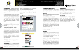 Especialidad: Medio Digital                                                                                                 Especialidad: Medio Digital
                                             Dirección: Morelos 16, Col. Centro, Del. Cuauhtemoc, México, D.F.    Dirección: Blvd Manuel Avila Camacho 40 int.12, Lomas de Chapultepec. México,D.F.
                                             Teléfono: 81 8128-9942                                                                                                        Teléfono: (55) 9138-6860
                                             Contacto: Anibal Abarca                                                                                                       Contacto: Nancy Gómez
                                             E-mail: anibal.abarca@multimedios.com                                                                                   E-mail: nancy.gomez@fox.com
                                             Sitio Web: www.multimedios.com                                                                                           Sitio Web: www.myspace.com




     Grupo Multimedios, uno de los consorcios em-            Grupo, con trasmisión en vivo de las 32 estaciones          Caso de éxito “J&B Start a Party?”                            ¿Quiénes somos?
     presariales en medios de comunicación más im-           con gran variedad de géneros musicales.                     Objetivo de la campaña: Asociar a J&B con nues-               MySpace es un “social portal” de contenido de al-
     portante del norte de México, ofrece una variedad                                                                   tra comunidad “México de Noche”, generando                    cance mundial. Con perfiles de los artistas cono-
     en contenido web para satisfacer las necesidades        Para conocer más sobre Grupo Multimedios visita             awareness, engagagement, lealtad y viralización               cidos y de los que se están por descubrir. Es la
     de entretenimiento e información de sus visi-           www.multimedios.com y mantente informado a                  de marca entre los usuarios.                                  plataforma digital musical con mayor alcance en
     tantes.                                                 través de twitter @milenio, @laaficion y @teledi-                                                                         México con más de 9.4 millones de usuarios úni-
                                                             ariomty.                                                    Desarrollo                                                    cos y 37 millones de visitas mensuales.
     Su historia se remonta a los años treinta, cuando                                                                   J&B se adueño de un perfil existente de MySpace
     Don Jesús Dionisio González fundó la primera ra-                                                                    llamado “México de Noche”                                     ¿Qué hacemos?
     diodifusora del Grupo, desde entonces, se ha ex-                                                                    (www.myspace.com/mexicodenoche)                               Posicionar a las marcas de manera tangible con
     pandido a otros medios cómo televisión y prensa                                                                     La comunidad se ha dividido por campañas según                los jóvenes, creamos brand communities, campa-
     escrita; y a partir del año 2000, con la tendencia                                                                  las etapas y promociones de la marca:                         ñas de branding, awareness y performance.
     de nuevas tecnologías, incursiona en medios digi-                                                                   Lanzamiento del patrocinio “México de Noche”:                 Clientes: J&B, Universidad del Valle de México,
     tales, logrando sinergia entre todos sus medios                                                                     En esta etapa se introdujo a los usuarios a la co-            Coca Cola, Bimbo, Unilever, Samsung y Tec de
     y ofreciendo soluciones integrales de comuni-                                                                       munidad Start a Party? Transilvania: Aquí se hizo             Monterrey, Chevrolet, Lacoste, Swatch, Levis,
     cación.                                                                                                             un rediseño del perfil que consistía en ingresar los          Burger King, Nokia, Nike, Adidas.
                                                                                                                         códigos de botellas J&B de 750 ml. y 1 l. en su pá-
     En la actualidad la red de sitios de Grupo Multime-                                                                 gina Web http://mexico.startapartyhere.com para
     dios cuenta con más de 7 millones de visitantes y                                                                   después ser introducido en un juego. Los gana-
     más de 25 millones de páginas vistas en promedio                                                                    dores disfrutaron de la experiencia Transilvania de
96   cada mes.                                                                                                           J&B. Esta etapa, se cerró con un Secret Show con                                                                  97
                                                                                                                                                                                                                                           5
                                                                                                                         la banda internacional “Adult”.
     Sus principales propiedades web son:
     Milenio.com, diario on-line con noticias minuto a                                                                   Etapa actual, la comunidad regresa a sus origines
     minuto de los hechos más relevantes de México                                                                       en donde el atractivo principal es la experiencia
     y el mundo en temas de política, deportes, nego-                                                                    nocturna y la diversión.
     cios, espectáculos, internacional, cultura, tenden-
     cias, estados y con cobertura local en ocho de las                                                                  Resultados
     principales ciudades del país. Además cuenta con                                                                    4 ejecuciones (Takeovers) en página principal,
     la señal en vivo de Mileno TV.                                                                                      (más de millones de impresiones). Llevar tráfico
                                                                                                                         a la comunidad, ayudar a la marca a llevar a cabo
     Laaficion.com, sitio deportivo con noticias en                                                                      su promoción del viaje a Transilvania.
     tiempo real, estadísticas, resultados y contenido                                                                   La comunidad “México de Noche” cuenta con
     multimedia de todos los acontecimientos deporti-                                                                    11,252 amigos, 655,435 visitas.
     vos a nivel mundial.
                                                                                                                         El Secret Show tuvo una convocatoria mayor a
     Telediario.mx, sitio del noticiero más popular de                                                                   1,000 personas.
     la televisión local en Monterrey, con información                                                                   Logramos colocar a la marca entre los usuarios de
     veraz, actual y objetiva en el ámbito internacional,                                                                MySpace como un referente común de vida noc-
     nacional y regional.                                                                                                turna, fiesta y diversión. Los usuarios reconocen a
                                                                                                                         J&B como una de las marcas que mejor comuni-
     Multimedios.tv, sitio de los canales de televisión                                                                  cación tiene con ellos, ya que dicha comunicación
     abierta del Grupo Multimedios, con información de                                                                   no es invasiva y encuentran intereses en común.
     los programas, TV en vivo y videos en demanda.

     Mmradio.com, sitio de las estaciones de radio del
 