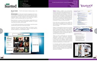 Especialidad: Medio Digital                                                                                 Especialidad: Medio Digital
                           Dirección:                                      Dirección: Av. paseo de las palmas 330 piso 2, Lomas de Chapultepec,México, D.F. 11000
                           Teléfono: 3692-7211                                                                                          Teléfono: (55) 3003-1901
                           Contacto: Ricardo Ampudia                                                                                        Contacto: Luis Arvizu
                           E-mail: ricardo@wearehunted.com                                                                         E-mail: larvizu@yahoo-inc.com
                           Sitio Web: www.wearehunted.mx                                                                           Sitio Web: www.yahoo.com.mx




      We are Hunted -     The 99 most popular emerging songs in the                    Yahoo! fortalece y deleita a sus comunidades
      world.                                                                           virtuales con experiencias impulsadas junto a las
                                                                                       marcas. Saben que la creatividad y el ingenio son
      We Are Hunted es un sitio web innovador de agregación de música,                 la fórmula perfecta para prosperar; es por esto
      el cual realiza un seguimiento en línea de las 99 canciones nuevas               que buscan las innovaciones e ideas que pueden
      más populares del mundo cada día a través de blogs de música,                    generar cambios. Su objetivo es anticiparse a las
      Facebook, Twitter y foros, a través de una interfaz web simple e                 tendencias del mercado para después adaptarlas
      intuitiva. El sitio se actualiza diario con nueva música.                        en la web. En la empresa se esfuerzan por man-
                                                                                       tener la excelencia, la unidad , la competitividad y
      Bajo el lema de: La música no tiene fronteras, wearehunted.mx es                 la diversión en cada uno de sus proyectos.
      un medio para conocer nuevas propuestas musicales y la música
      más nueva y de moda a nivel mundial.                                             Es por esto que la mayoría de sus clientes de-
                                                                                       ciden invertir en estrategias de comunicación con
      Un nuevo destino para descubrir nuevos artistas y canciones donde                esta compañía, la cuales asegura un impacto efi-
      puedes opinar acerca de la música que te gusta.                                  caz en su target.

      Invitamos a las marcas que buscan llegar a los jovenes a anun-                   Debido a la diversidad de temas que se pueden
      ciarse con nosotros. En Agosto 2010 damos a conocer WAH en                       encontrar en la página de Yahoo!, las compañías
      200 000 cuadernos en universidades privadas.                                     tienen la facilidad de llegar de manera directa y
                                                                                       sutil a cada uno de sus públicos. Gracias a la he-
114                                                                                    rramienta Yahoo! Search, ofrecen a las empresas
                                                                                                                                                                     115
                                                                                                                                                                     5
                                                                                       la posibilidad de conocer qué está de moda y a
                                                                                       qué tipo de personas les atrae.

                                                                                       Yahoo! no sólo se compromete con actividades
                                                                                       comerciales, también implementa programas,
                                                                                       productos y servicios para a los consumidores
                                                                                       a realizar cosas que tengan un impacto positivo
                                                                                       en sus vidas y en su localidad. Yahoo! for Good
                                                                                       conecta a las personas con causas humanitarias
                                                                                       a través de asociaciones sin fines de lucro.

                                                                                       El corporativo también canaliza la generosidad
                                                                                       de sus empleados, a través de Yahoo! Employee
                                                                                       Foundation, una división de base filantrópica que
                                                                                       reúne los recursos financieros de los empleados
                                                                                       con el fin de otorgar donativos que ayuden al de-
                                                                                       sarrollo de la sociedad.
 