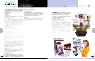 Especialidad: Agencia de Publicidad                                                                                               Especialidad: Agencia Digital
                                             Dirección: Reforma 3009, Col. Rincón de las Lomas Cuajimalpa, Mexico D.F. 05130.            Dirección: Filadelfia No.24 Col. Nápoles, 03810 Del. Benito Juárez
                                             Teléfono: (55) 5292-7934/03/05                                                                                                            Teléfono: 5536-2820
                                             Contacto: Alejandro Rodríguez Balsa                                                                                                Contacto: Eduardo Pantoja
                                             E-mail: arodriguez@campusmarketing.com.mx                                                                           E-mail: lalopantoja@centralmedia.com.mx
                                             Sitio Web: www.campusmarketing.com.mx                                                                                    Sitio Web: www.centralmedia.com.mx



     En Active Marketing nos definimos como un aliado        en cada una de sus áreas.
     que ofrece soluciones integrales a sus clientes,
     generando acciones de gran impacto como:                ¿Qué hacemos?
     • Activaciones                                          Creamos, planeamos y producimos herramientas                       Central Media es una agencia de comunicación
     • Promociones                                           innovadoras de comunicación, las cuales generen                    que a través de propuestas funcionales, crea ma-
     • Eventos                                               relaciones de valor a largo plazo con los consumi-                 teriales con mensajes claros para el público.
     • Exposiciones                                          dores de las marcas que desarrollamos.
     • Propuestas específicas de acuerdo a las necesi-                                                                          Por medio de diversas herramientas ofrecemos
     dades de cada cliente                                   Clientes:                                                          soluciones para actividades de:
                                                             Pfizer, Seguros Axa, Chip’s, Maruchan, Fundación                   • Desarrollo interactivo
     En New Media desarrollamos campañas interac-            Lazos, Mitz, Universidad Anáhuac, Tresemmé.                        • Presencia en medios digitales
     tivas únicas para construir, posicionar o recordar                                                                         • Integración con medios tradicionales
     su marca o promoción, además de estrategias de
     comercio electrónico y todo lo que sea necesario                                                                           En Central Media cuidamos las etapas que confor-
     para llegarle a su cliente de una forma interactiva,                                                                       man la creación de un material de comunicación
     personal y actual, con herramientas tales como:                                                                            para ser consistentes y congruentes con la idea
     • Websites con un valor agregado                                                                                           inicial y el producto final. Todos nuestros proyec-
     • Internet y Extranet                                                                                                      tos tienen una base tecnológica y se integran con
     • Wireless y Tecnología móvil                                                                                              ejecuciones gráficas y audiovisuales.
     • Herramientas multimedia
     • Redes sociales                                                                                                           Entre nuestros clientes se encuentran Laborato-
12                                                                                                                              rios Eli Lilly, Laboratorios Sanfer, Lotería Nacio-                            13
                                                                                                                                                                                                               5
     Caso de éxito:                                                                                                             nal, Nestlé, Ópticas Lux, Profuturo GNP, Zurich,
     Promoción Código Santorini 2009.                                                                                           por mencionar algunos.

     Objetivos:
     Lograr que agua Santorini gane puntos de partici-
     pación de mercado.

     Desarrollo:
     La campaña se llevó a cabo en los últimos meses
     de 2009. El consumidor ingresaba el código im-
     preso en la botella de agua para obtener puntos,
     los cuales a su vez se canjeaban por premios. Los
     premios los proponía el cliente o bien, podían ser
     propuestos por el consumidor, dependiendo de
     sus gustos y necesidades.

     Resultados:
     Se entregaron más de $4,000.00 en premios. La
     promoción terminó una semana antes de lo pre-
     visto debido al éxito obtenido.

     ¿Quiénes somos?
     Una agencia de publicidad que proviene de la si-
     nergia de experiencia, creatividad y visión de es-
     pecialistas y creativos con amplio conocimiento
 