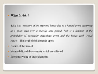  What is risk ?
Risk is a “measure of the expected losses due to a hazard event occurring
in a given area over a specific time period. Risk is a function of the
probability of particular hazardous event and the losses each would
cause.” The level of risk depends upon:
 Nature of the hazard
 Vulnerability of the elements which are affected
 Economic value of those elements
 