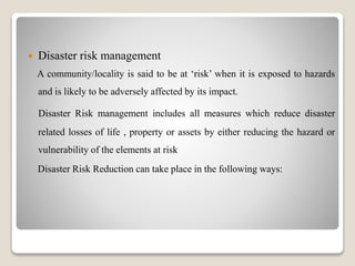  Disaster risk management
A community/locality is said to be at ‘risk’ when it is exposed to hazards
and is likely to be adversely affected by its impact.
Disaster Risk management includes all measures which reduce disaster
related losses of life , property or assets by either reducing the hazard or
vulnerability of the elements at risk
Disaster Risk Reduction can take place in the following ways:
 