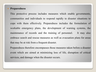  Preparedness
This protective process includes measures which enable governments,
communities and individuals to respond rapidly to disaster situations to
cope with them effectively. Preparedness includes the formulation of
workable emergency plans, the development of warning systems, the
maintenance of records and the training of personnel. It may also
embrace search and rescue measures as well as evacuation plans for areas
that may be at risk from a frequent disaster.
Preparedness therefore encompasses those measures taken before a disaster
event which are aimed at minimizing loss of life, disruption of critical
services, and damage when the disaster occurs.
 