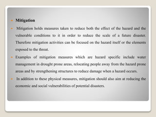  Mitigation
 Mitigation holds measures taken to reduce both the effect of the hazard and the
vulnerable conditions to it in order to reduce the scale of a future disaster.
Therefore mitigation activities can be focused on the hazard itself or the elements
exposed to the threat.
 Examples of mitigation measures which are hazard specific include water
management in drought prone areas, relocating people away from the hazard prone
areas and by strengthening structures to reduce damage when a hazard occurs.
 In addition to these physical measures, mitigation should also aim at reducing the
economic and social vulnerabilities of potential disasters.
 