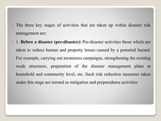  The three key stages of activities that are taken up within disaster risk
management are:
 1. Before a disaster (pre-disaster): Pre-disaster activities those which are
taken to reduce human and property losses caused by a potential hazard.
For example, carrying out awareness campaigns, strengthening the existing
weak structures, preparation of the disaster management plans at
household and community level, etc. Such risk reduction measures taken
under this stage are termed as mitigation and preparedness activities
 