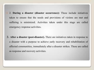  2. During a disaster (disaster occurrence): These include initiatives
taken to ensure that the needs and provisions of victims are met and
suffering is minimized. Activities taken under this stage are called
emergency response activities.
3. After a disaster (post-disaster). There are initiatives taken in response to
a disaster with a purpose to achieve early recovery and rehabilitation of
affected communities, immediately after a disaster strikes. These are called
as response and recovery activities.
 