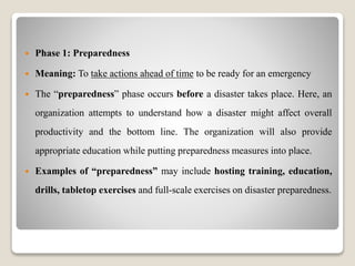  Phase 1: Preparedness
 Meaning: To take actions ahead of time to be ready for an emergency
 The “preparedness” phase occurs before a disaster takes place. Here, an
organization attempts to understand how a disaster might affect overall
productivity and the bottom line. The organization will also provide
appropriate education while putting preparedness measures into place.
 Examples of “preparedness” may include hosting training, education,
drills, tabletop exercises and full-scale exercises on disaster preparedness.
 