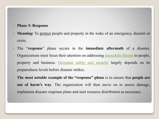 Phase 3: Response
 Meaning: To protect people and property in the wake of an emergency, disaster or
crisis.
 The “response” phase occurs in the immediate aftermath of a disaster.
Organizations must focus their attention on addressing immediate threats to people,
property and business. Occupant safety and security largely depends on its
preparedness levels before disaster strikes.
 The most notable example of the “response” phase is to ensure that people are
out of harm’s way. The organization will then move on to assess damage,
implement disaster response plans and start resource distribution as necessary..
 