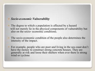  Socio-economic Vulnerability
 The degree to which a population is affected by a hazard
will not merely lie in the physical components of vulnerability but
also on the socio- economic conditions.
 The socio-economic condition of the people also determines the
intensity of the impact.
 For example, people who are poor and living in the sea coast don’t
have the money to construct strong concrete houses. They are
generally at risk and loose their shelters when ever there is strong
wind or cyclone
 