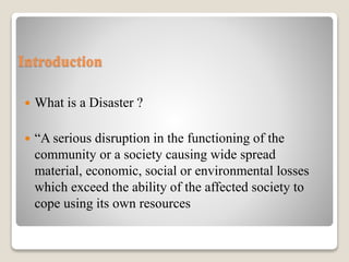 Introduction
 What is a Disaster ?
 “A serious disruption in the functioning of the
community or a society causing wide spread
material, economic, social or environmental losses
which exceed the ability of the affected society to
cope using its own resources
 