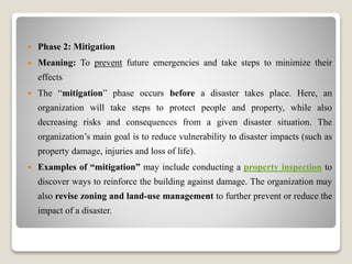  Phase 2: Mitigation
 Meaning: To prevent future emergencies and take steps to minimize their
effects
 The “mitigation” phase occurs before a disaster takes place. Here, an
organization will take steps to protect people and property, while also
decreasing risks and consequences from a given disaster situation. The
organization’s main goal is to reduce vulnerability to disaster impacts (such as
property damage, injuries and loss of life).
 Examples of “mitigation” may include conducting a property inspection to
discover ways to reinforce the building against damage. The organization may
also revise zoning and land-use management to further prevent or reduce the
impact of a disaster.
 