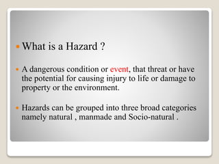  What is a Hazard ?
 A dangerous condition or event, that threat or have
the potential for causing injury to life or damage to
property or the environment.
 Hazards can be grouped into three broad categories
namely natural , manmade and Socio-natural .
 