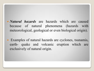  Natural hazards are hazards which are caused
because of natural phenomena (hazards with
meteorological, geological or even biological origin).
 Examples of natural hazards are cyclones, tsunamis,
earth- quake and volcanic eruption which are
exclusively of natural origin.
 