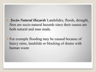  Socio-Natural Hazards Landslides, floods, drought,
fires are socio-natural hazards since their causes are
both natural and man made.
 For example flooding may be caused because of
heavy rains, landslide or blocking of drains with
human waste
 
