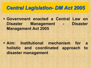  Government enacted a Central Law on
Disaster Management - Disaster
Management Act 2005
 Aim: Institutional mechanism for a
holistic and coordinated approach to
disaster management
Central Legislation- DM Act 2005
 