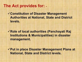 The Act provides for: -
Constitution of Disaster Management
Authorities at National, State and District
levels.
Role of local authorities (Panchayati Raj
Institutions & Municipalities) in disaster
management.
Put in place Disaster Management Plans at
National, State and District levels.
 