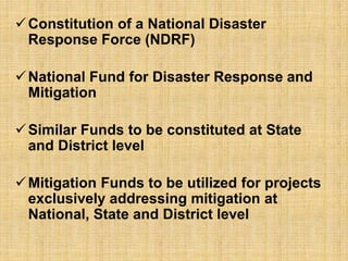 Constitution of a National Disaster
Response Force (NDRF)
National Fund for Disaster Response and
Mitigation
Similar Funds to be constituted at State
and District level
Mitigation Funds to be utilized for projects
exclusively addressing mitigation at
National, State and District level
 