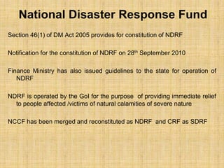 National Disaster Response Fund
Section 46(1) of DM Act 2005 provides for constitution of NDRF
Notification for the constitution of NDRF on 28th September 2010
Finance Ministry has also issued guidelines to the state for operation of
NDRF
NDRF is operated by the GoI for the purpose of providing immediate relief
to people affected /victims of natural calamities of severe nature
NCCF has been merged and reconstituted as NDRF and CRF as SDRF
 