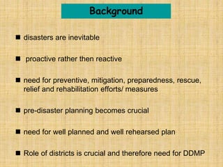  disasters are inevitable
 proactive rather then reactive
 need for preventive, mitigation, preparedness, rescue,
relief and rehabilitation efforts/ measures
 pre-disaster planning becomes crucial
 need for well planned and well rehearsed plan
 Role of districts is crucial and therefore need for DDMP
Background
 