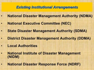 • National Disaster Management Authority (NDMA)
• National Executive Committee (NEC)
• State Disaster Management Authority (SDMA)
• District Disaster Management Authority (DDMA)
• Local Authorities
• National Institute of Disaster Management
(NIDM)
• National Disaster Response Force (NDRF)
Existing Institutional Arrangements
 
