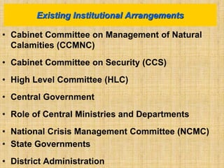 • Cabinet Committee on Management of Natural
Calamities (CCMNC)
• Cabinet Committee on Security (CCS)
• High Level Committee (HLC)
• Central Government
• Role of Central Ministries and Departments
• National Crisis Management Committee (NCMC)
• State Governments
• District Administration
Existing Institutional Arrangements
 