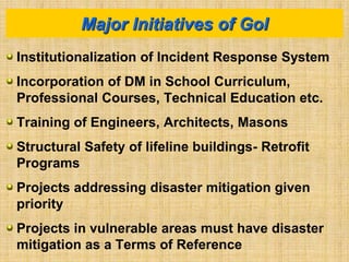 Institutionalization of Incident Response System
Incorporation of DM in School Curriculum,
Professional Courses, Technical Education etc.
Training of Engineers, Architects, Masons
Structural Safety of lifeline buildings- Retrofit
Programs
Projects addressing disaster mitigation given
priority
Projects in vulnerable areas must have disaster
mitigation as a Terms of Reference
Major Initiatives of GoI
 