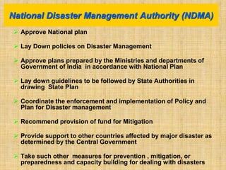  Approve National plan
 Lay Down policies on Disaster Management
 Approve plans prepared by the Ministries and departments of
Government of India in accordance with National Plan
 Lay down guidelines to be followed by State Authorities in
drawing State Plan
 Coordinate the enforcement and implementation of Policy and
Plan for Disaster management
 Recommend provision of fund for Mitigation
 Provide support to other countries affected by major disaster as
determined by the Central Government
 Take such other measures for prevention , mitigation, or
preparedness and capacity building for dealing with disasters
National Disaster Management Authority (NDMA)
 