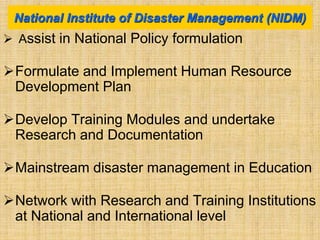  Assist in National Policy formulation
Formulate and Implement Human Resource
Development Plan
Develop Training Modules and undertake
Research and Documentation
Mainstream disaster management in Education
Network with Research and Training Institutions
at National and International level
National Institute of Disaster Management (NIDM)
 