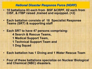 • 10 battalions 03 each from BSF &CRPF, 02 each from
CISF, & ITBP raised ,trained and equipped. (+2)
• Each battalion consists of 18 Specialist Response
Teams (SRT) & supporting staff
• Each SRT to have 47 persons comprising:
4 Search & Rescue Teams,
1 Medical Support Team,
1 Technical Support Team and
1 Dog Squad
• Each battalion has 1 Diving and 1 Water Rescue Team
• Four of these battalions specialize on Nuclear Biological
and Chemical (NBC) disasters.
National Disaster Response Force (NDRF)
 