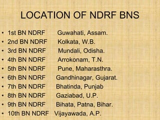 LOCATION OF NDRF BNS
• 1st BN NDRF Guwahati, Assam.
• 2nd BN NDRF Kolkata, W.B.
• 3rd BN NDRF Mundali, Odisha.
• 4th BN NDRF Arrokonam, T.N.
• 5th BN NDRF Pune, Maharasthra.
• 6th BN NDRF Gandhinagar, Gujarat.
• 7th BN NDRF Bhatinda, Punjab
• 8th BN NDRF Gaziabad, U.P.
• 9th BN NDRF Bihata, Patna, Bihar.
• 10th BN NDRF Vijayawada, A.P.
 