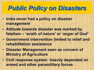• India never had a policy on disaster
management
• Attitude towards disaster was marked by
fatalism – ‘wrath of nature’ or ‘anger of God’
• Government intervention limited to relief and
rehabilitation assistance
• Disaster Management seen as concern of
Ministry of Agriculture
• Civil response system heavily depended on
armed and other paramilitary forces
Public Policy on Disasters
 