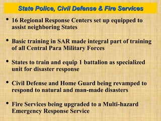 • 16 Regional Response Centers set up equipped to
assist neighboring States
• Basic training in SAR made integral part of training
of all Central Para Military Forces
• States to train and equip 1 battalion as specialized
unit for disaster response
• Civil Defense and Home Guard being revamped to
respond to natural and man-made disasters
• Fire Services being upgraded to a Multi-hazard
Emergency Response Service
State Police, Civil Defense & Fire Services
 
