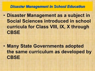 • Disaster Management as a subject in
Social Sciences introduced in school
curricula for Class VIII, IX, X through
CBSE
• Many State Governments adopted
the same curriculum as developed by
CBSE
Disaster Management in School Education
 