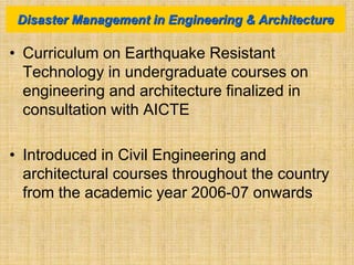 • Curriculum on Earthquake Resistant
Technology in undergraduate courses on
engineering and architecture finalized in
consultation with AICTE
• Introduced in Civil Engineering and
architectural courses throughout the country
from the academic year 2006-07 onwards
Disaster Management in Engineering & Architecture
 