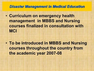 • Curriculum on emergency health
management in MBBS and Nursing
courses finalized in consultation with
MCI
• To be introduced in MBBS and Nursing
courses throughout the country from
the academic year 2007-08
Disaster Management in Medical Education
 