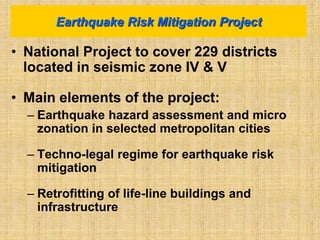 • National Project to cover 229 districts
located in seismic zone IV & V
• Main elements of the project:
– Earthquake hazard assessment and micro
zonation in selected metropolitan cities
– Techno-legal regime for earthquake risk
mitigation
– Retrofitting of life-line buildings and
infrastructure
Earthquake Risk Mitigation Project
 