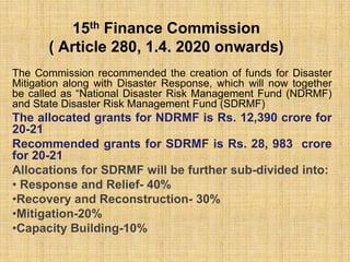 15th Finance Commission
( Article 280, 1.4. 2020 onwards)
The Commission recommended the creation of funds for Disaster
Mitigation along with Disaster Response, which will now together
be called as “National Disaster Risk Management Fund (NDRMF)
and State Disaster Risk Management Fund (SDRMF)
The allocated grants for NDRMF is Rs. 12,390 crore for
20-21
Recommended grants for SDRMF is Rs. 28, 983 crore
for 20-21
Allocations for SDRMF will be further sub-divided into:
• Response and Relief- 40%
•Recovery and Reconstruction- 30%
•Mitigation-20%
•Capacity Building-10%
 