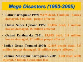 • Latur Earthquake 1993: 9,475 dead, 1 million houses
damaged, 8 million people affected
• Orissa Super Cyclone 1999: 10,086 dead, 2 million
houses damaged, 15 million affected
• Gujrat Earthquake 2001: 13,805 dead, 1.8 million
houses damaged, 12 million people affected
• Indian Ocean Tsunami 2004: 12,405 people dead, 3.5
million houses damaged, 18 million people affected
• Jammu &Kashmir Earthquake- 2005: 1300 dead, 6300
injured, 5 billion $-economic loss
Mega Disasters (1993-2005)
 