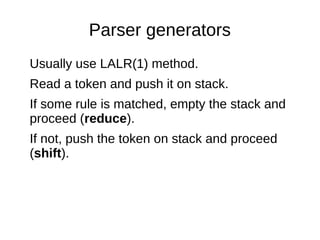 Parser generators 
Usually use LALR(1) method. 
Read a token and push it on stack. 
If some rule is matched, empty the sta...