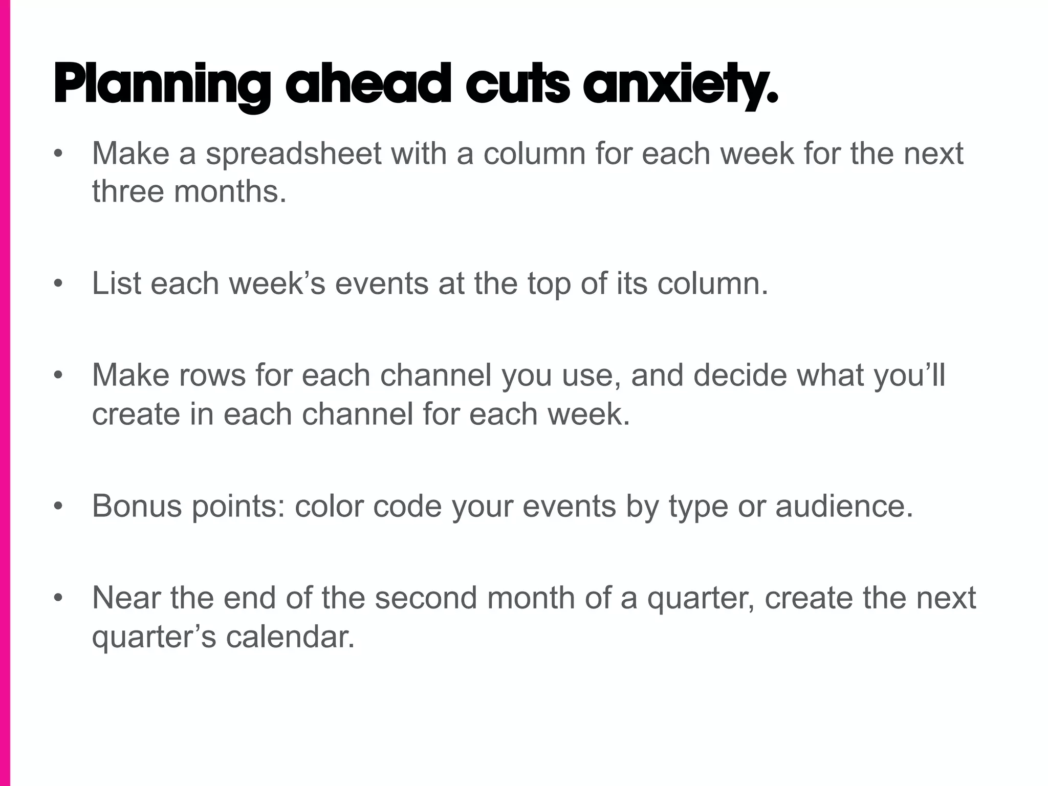 Planning ahead cuts anxiety.
•  Make a spreadsheet with a column for each week for the next
   three months.

•  List each week’s events at the top of its column.

•  Make rows for each channel you use, and decide what you’ll
   create in each channel for each week.

•  Bonus points: color code your events by type or audience.

•  Near the end of the second month of a quarter, create the next
   quarter’s calendar.
 