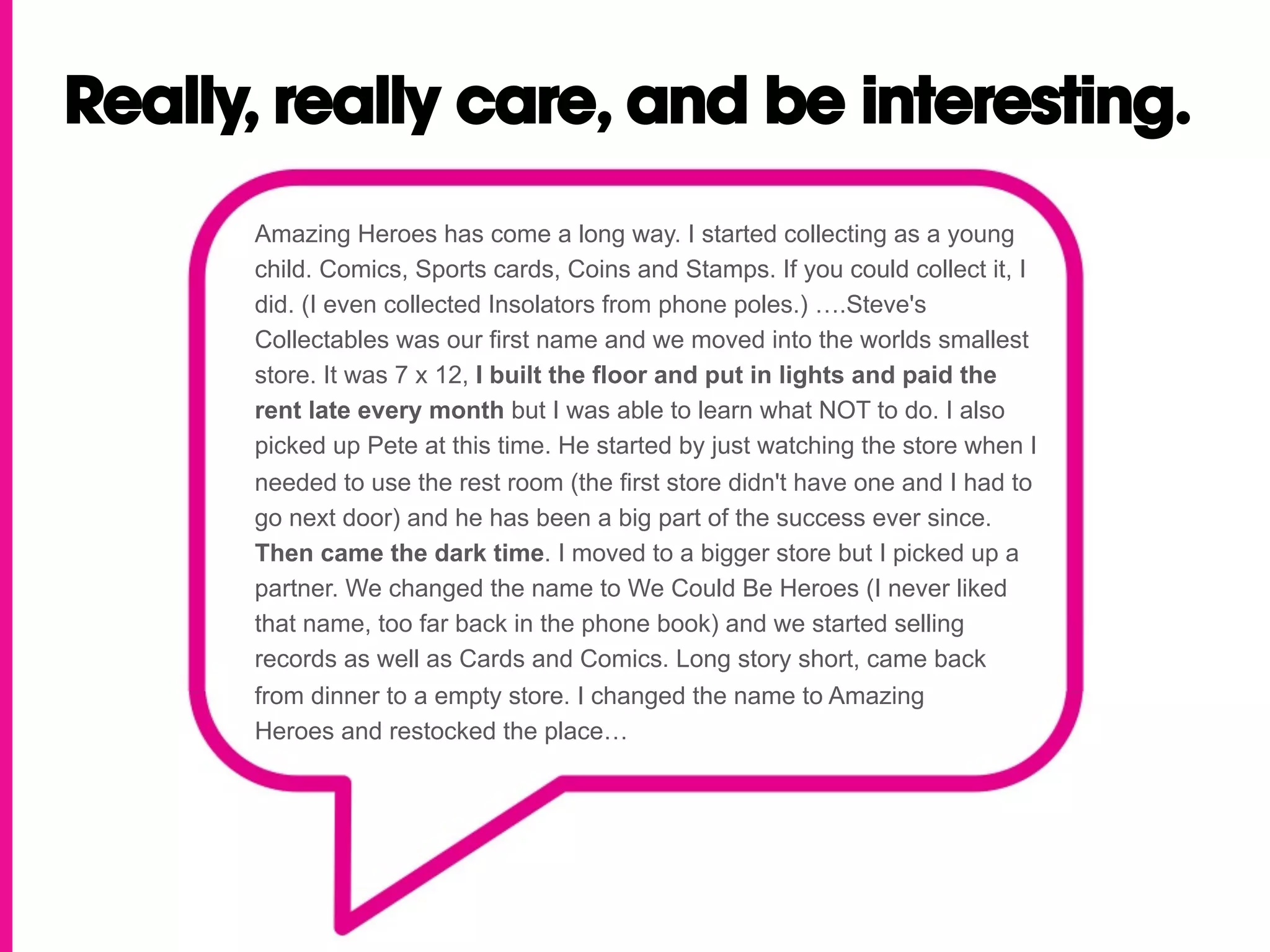 Really, really care, and be interesting.
      Amazing Heroes has come a long way. I started collecting as a young
      child. Comics, Sports cards, Coins and Stamps. If you could collect it, I
      did. (I even collected Insolators from phone poles.) ….Steve's
      Collectables was our first name and we moved into the worlds smallest
      store. It was 7 x 12, I built the floor and put in lights and paid the
      rent late every month but I was able to learn what NOT to do. I also
      picked up Pete at this time. He started by just watching the store when I
      needed to use the rest room (the first store didn't have one and I had to
      go next door) and he has been a big part of the success ever since.
      Then came the dark time. I moved to a bigger store but I picked up a
      partner. We changed the name to We Could Be Heroes (I never liked
      that name, too far back in the phone book) and we started selling
      records as well as Cards and Comics. Long story short, came back
      from dinner to a empty store. I changed the name to Amazing
      Heroes and restocked the place…
 