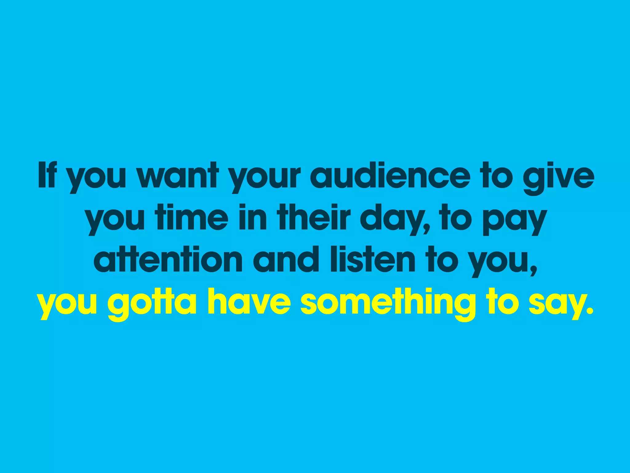 If you want your audience to give
    you time in their day, to pay
    attention and listen to you,
you gotta have something to say.
 