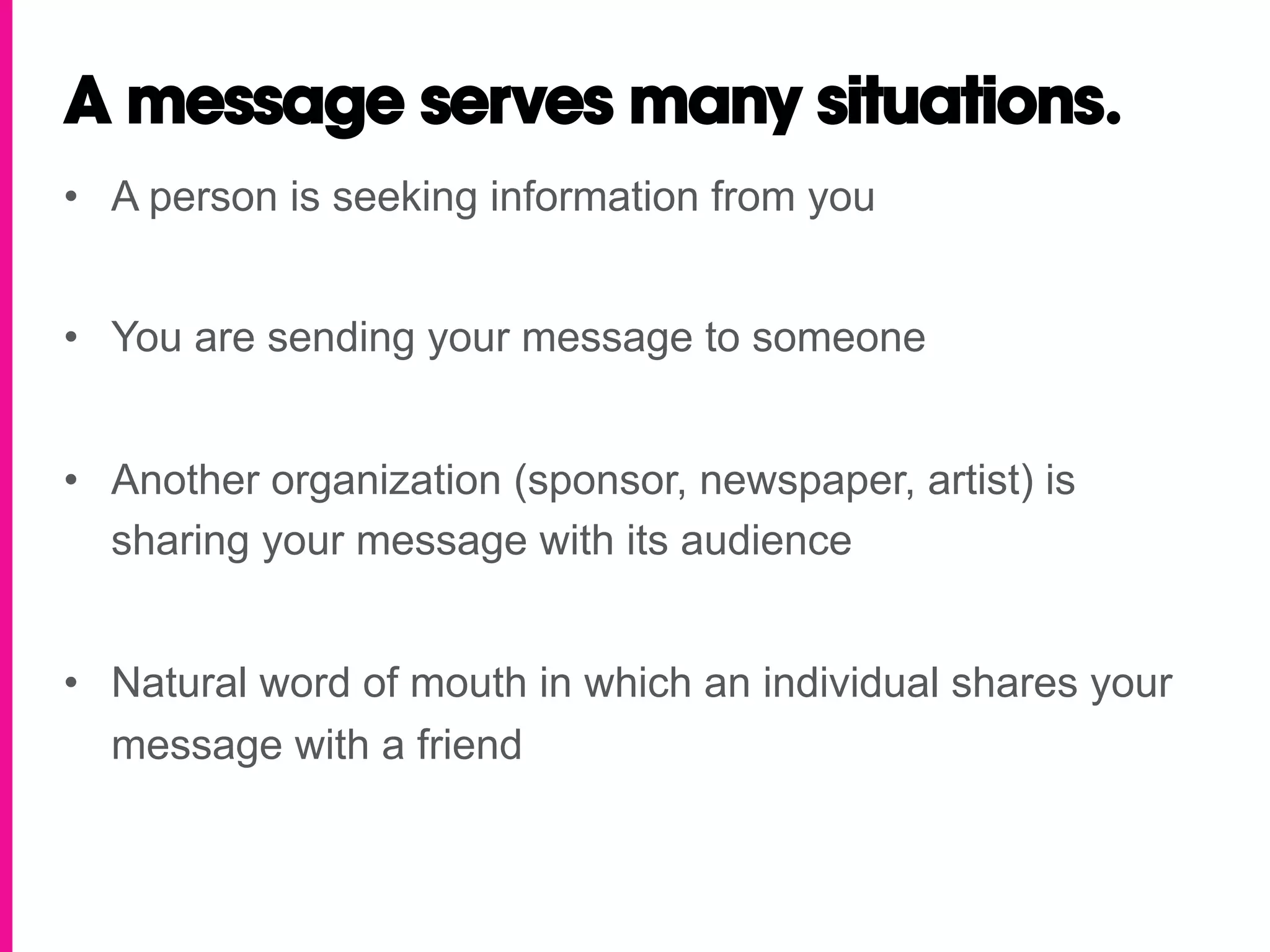 A message serves many situations.
•  A person is seeking information from you


•  You are sending your message to someone


•  Another organization (sponsor, newspaper, artist) is
   sharing your message with its audience


•  Natural word of mouth in which an individual shares your
   message with a friend
 