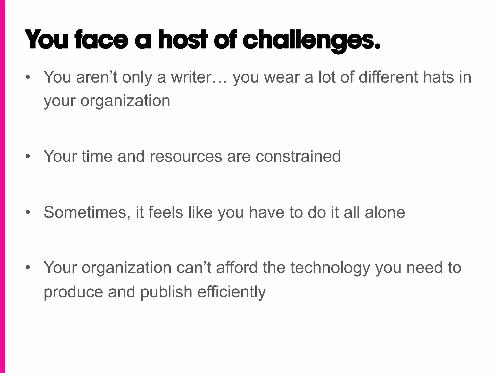 You face a host of challenges.
•  You aren’t only a writer… you wear a lot of different hats in
   your organization


•  Your time and resources are constrained


•  Sometimes, it feels like you have to do it all alone


•  Your organization can’t afford the technology you need to
   produce and publish efficiently
 