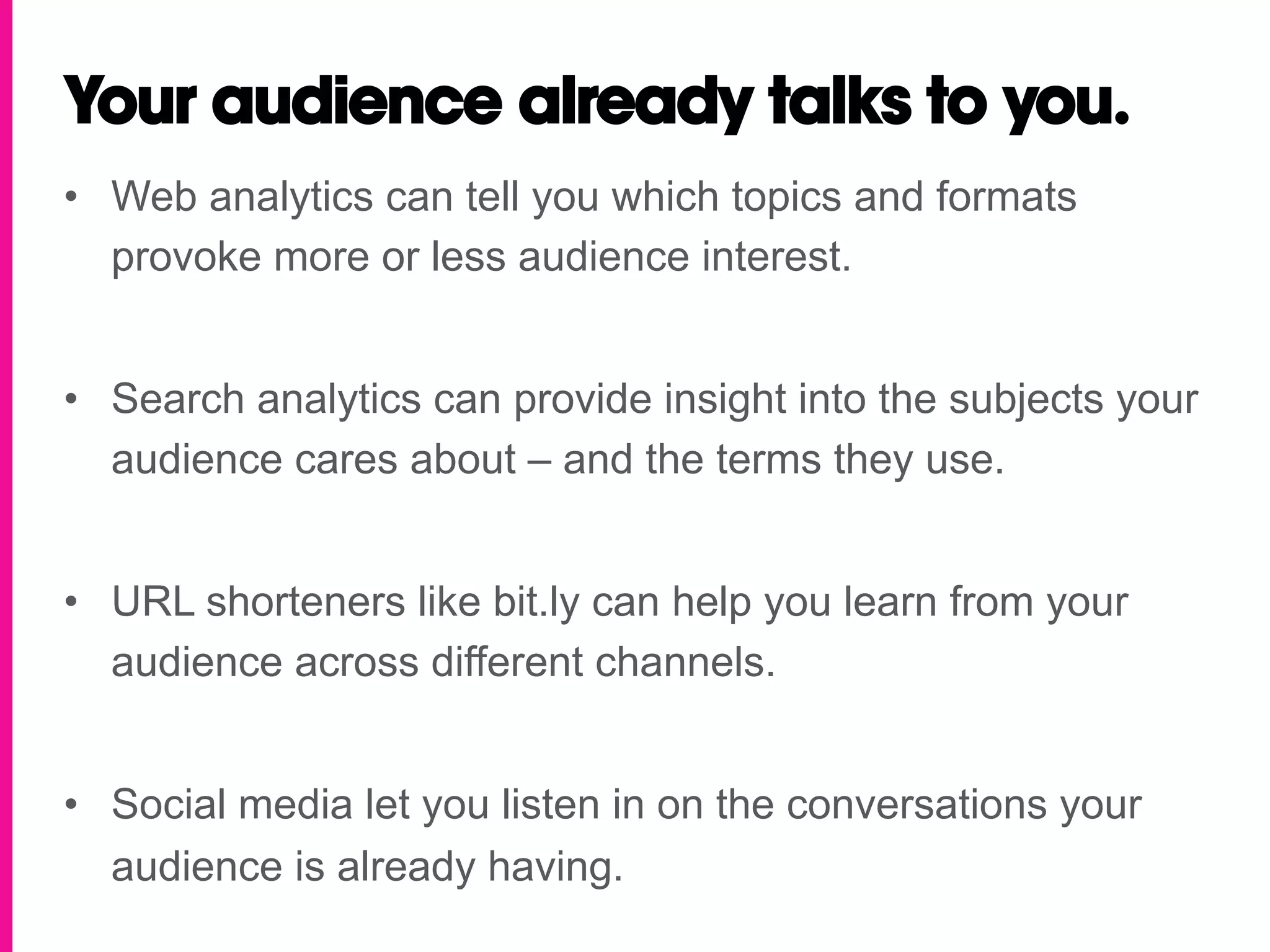 Your audience already talks to you.
•  Web analytics can tell you which topics and formats
   provoke more or less audience interest.


•  Search analytics can provide insight into the subjects your
   audience cares about – and the terms they use.


•  URL shorteners like bit.ly can help you learn from your
   audience across different channels.


•  Social media let you listen in on the conversations your
   audience is already having.
 