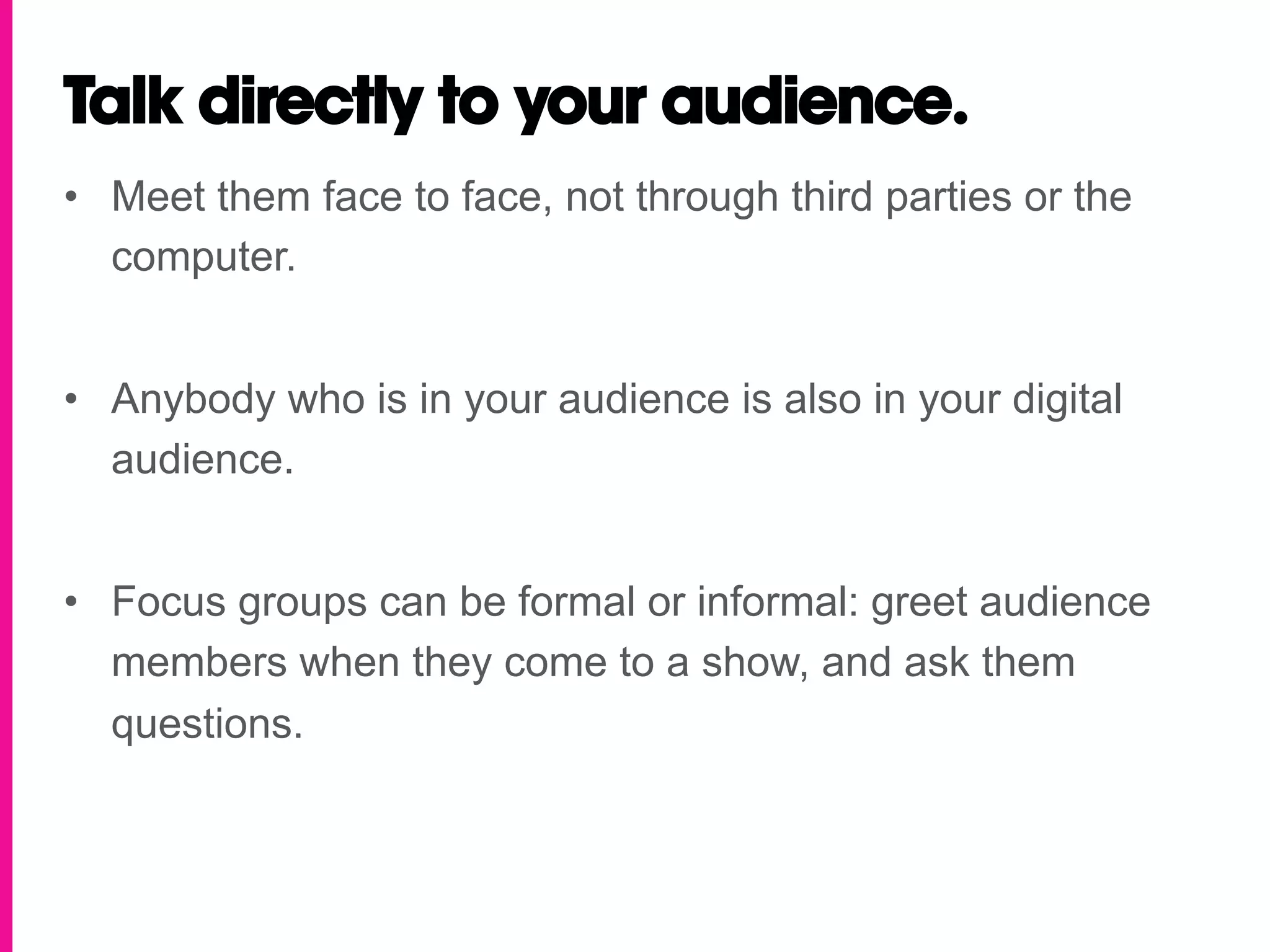 Talk directly to your audience.
•  Meet them face to face, not through third parties or the
   computer.


•  Anybody who is in your audience is also in your digital
   audience.


•  Focus groups can be formal or informal: greet audience
   members when they come to a show, and ask them
   questions.
 