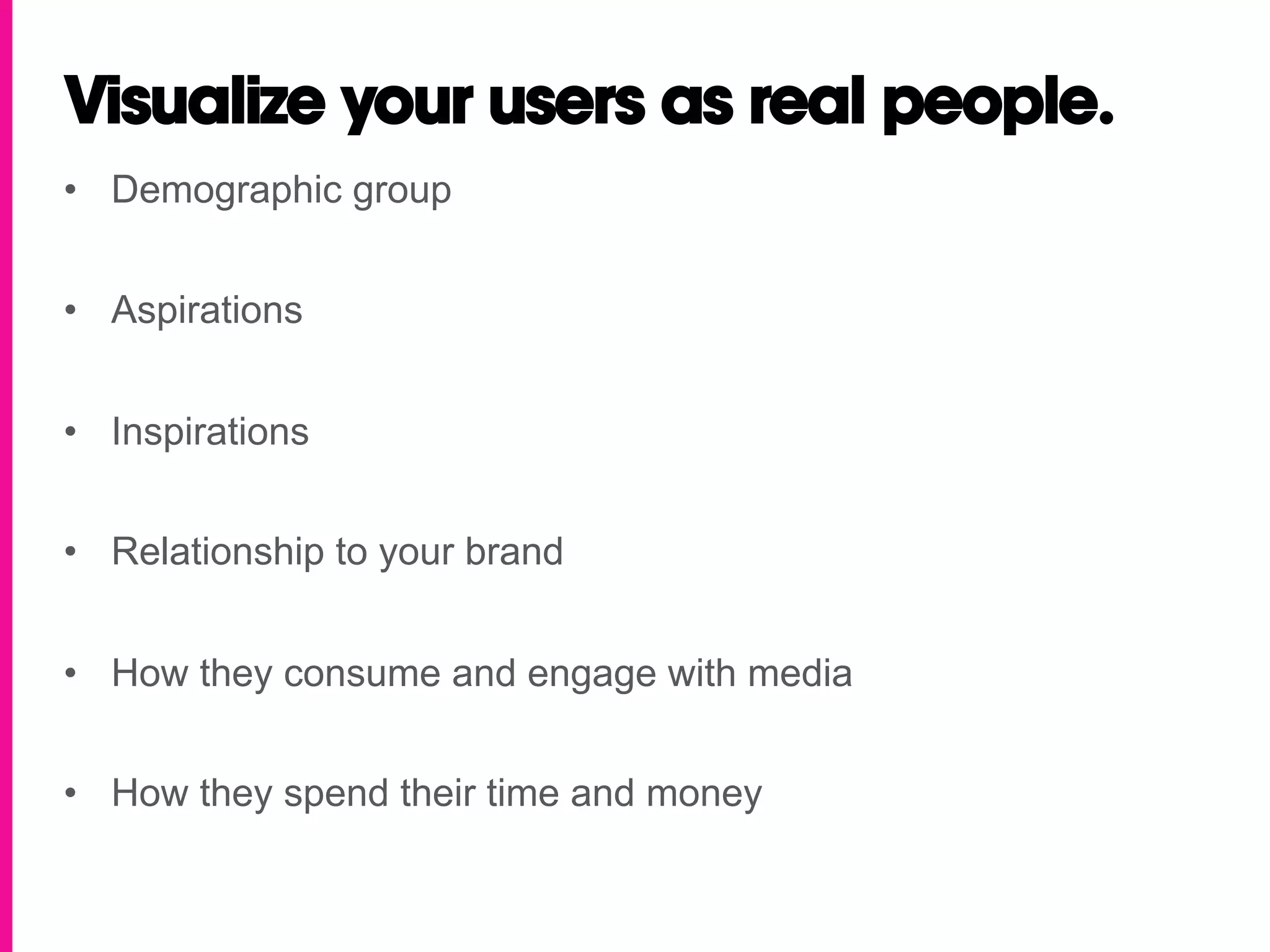 Visualize your users as real people.
•  Demographic group


•  Aspirations


•  Inspirations


•  Relationship to your brand


•  How they consume and engage with media


•  How they spend their time and money
 